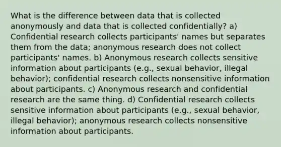 What is the difference between data that is collected anonymously and data that is collected confidentially? a) Confidential research collects participants' names but separates them from the data; anonymous research does not collect participants' names. b) Anonymous research collects sensitive information about participants (e.g., sexual behavior, illegal behavior); confidential research collects nonsensitive information about participants. c) Anonymous research and confidential research are the same thing. d) Confidential research collects sensitive information about participants (e.g., sexual behavior, illegal behavior); anonymous research collects nonsensitive information about participants.