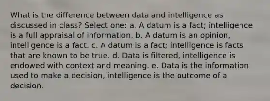 What is the difference between data and intelligence as discussed in class? Select one: a. A datum is a fact; intelligence is a full appraisal of information. b. A datum is an opinion, intelligence is a fact. c. A datum is a fact; intelligence is facts that are known to be true. d. Data is filtered, intelligence is endowed with context and meaning. e. Data is the information used to make a decision, intelligence is the outcome of a decision.