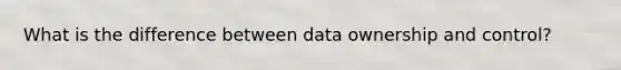 What is the difference between data ownership and control?