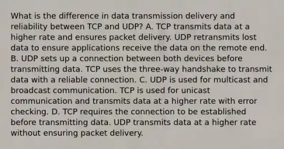 What is the difference in data transmission delivery and reliability between TCP and UDP? A. TCP transmits data at a higher rate and ensures packet delivery. UDP retransmits lost data to ensure applications receive the data on the remote end. B. UDP sets up a connection between both devices before transmitting data. TCP uses the three-way handshake to transmit data with a reliable connection. C. UDP is used for multicast and broadcast communication. TCP is used for unicast communication and transmits data at a higher rate with error checking. D. TCP requires the connection to be established before transmitting data. UDP transmits data at a higher rate without ensuring packet delivery.