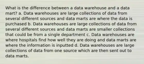 What is the difference between a data warehouse and a data mart? a. Data warehouses are large collections of data from several different sources and data marts are where the data is purchased b. Data warehouses are large collections of data from several different sources and data marts are smaller collections that could be from a single department c. Data warehouses are where hospitals find how well they are doing and data marts are where the information is inputted d. Data warehouses are large collections of data from one source which are then sent out to data marts.