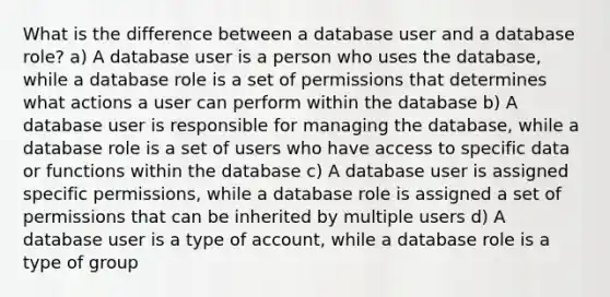 What is the difference between a database user and a database role? a) A database user is a person who uses the database, while a database role is a set of permissions that determines what actions a user can perform within the database b) A database user is responsible for managing the database, while a database role is a set of users who have access to specific data or functions within the database c) A database user is assigned specific permissions, while a database role is assigned a set of permissions that can be inherited by multiple users d) A database user is a type of account, while a database role is a type of group