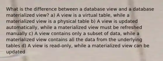 What is the difference between a database view and a database materialized view? a) A view is a virtual table, while a materialized view is a physical table b) A view is updated automatically, while a materialized view must be refreshed manually c) A view contains only a subset of data, while a materialized view contains all the data from the underlying tables d) A view is read-only, while a materialized view can be updated