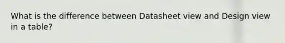 What is the difference between Datasheet view and Design view in a table?