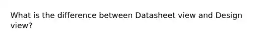 What is the difference between Datasheet view and Design view?