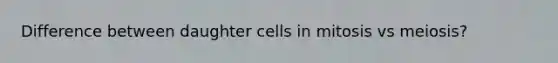 Difference between daughter cells in mitosis vs meiosis?