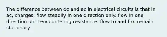 The difference between dc and ac in electrical circuits is that in ac, charges: flow steadily in one direction only. flow in one direction until encountering resistance. flow to and fro. remain stationary