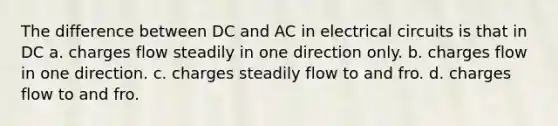 The difference between DC and AC in electrical circuits is that in DC a. charges flow steadily in one direction only. b. charges flow in one direction. c. charges steadily flow to and fro. d. charges flow to and fro.