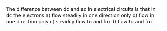 The difference between dc and ac in electrical circuits is that in dc the electrons a) flow steadily in one direction only b) flow in one direction only c) steadily flow to and fro d) flow to and fro