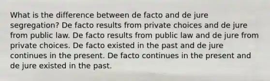 What is the difference between de facto and de jure segregation? De facto results from private choices and de jure from public law. De facto results from public law and de jure from private choices. De facto existed in the past and de jure continues in the present. De facto continues in the present and de jure existed in the past.