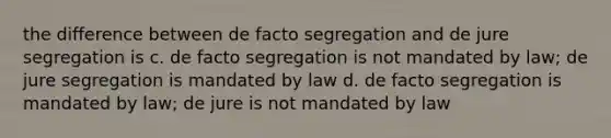 the difference between de facto segregation and de jure segregation is c. de facto segregation is not mandated by law; de jure segregation is mandated by law d. de facto segregation is mandated by law; de jure is not mandated by law