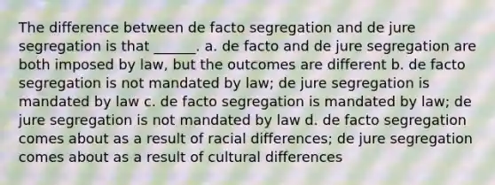 The difference between de facto segregation and de jure segregation is that ______. a. de facto and de jure segregation are both imposed by law, but the outcomes are different b. de facto segregation is not mandated by law; de jure segregation is mandated by law c. de facto segregation is mandated by law; de jure segregation is not mandated by law d. de facto segregation comes about as a result of racial differences; de jure segregation comes about as a result of cultural differences