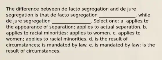 The difference between de facto segregation and de jure segregation is that de facto segregation ________________. while de jure segregation _________________. Select one: a. applies to the appearance of separation; applies to actual separation. b. applies to racial minorities; applies to women. c. applies to women; applies to racial minorities. d. is the result of circumstances; is mandated by law. e. is mandated by law; is the result of circumstances.