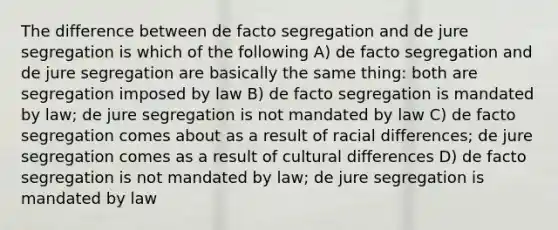 The difference between de facto segregation and de jure segregation is which of the following A) de facto segregation and de jure segregation are basically the same thing: both are segregation imposed by law B) de facto segregation is mandated by law; de jure segregation is not mandated by law C) de facto segregation comes about as a result of racial differences; de jure segregation comes as a result of cultural differences D) de facto segregation is not mandated by law; de jure segregation is mandated by law