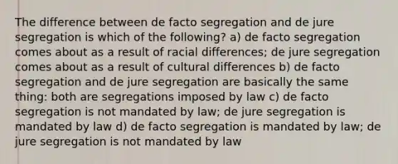 The difference between de facto segregation and de jure segregation is which of the following? a) de facto segregation comes about as a result of racial differences; de jure segregation comes about as a result of cultural differences b) de facto segregation and de jure segregation are basically the same thing: both are segregations imposed by law c) de facto segregation is not mandated by law; de jure segregation is mandated by law d) de facto segregation is mandated by law; de jure segregation is not mandated by law