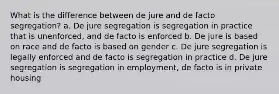 What is the difference between de jure and de facto segregation? a. De jure segregation is segregation in practice that is unenforced, and de facto is enforced b. De jure is based on race and de facto is based on gender c. De jure segregation is legally enforced and de facto is segregation in practice d. De jure segregation is segregation in employment, de facto is in private housing