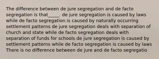 The difference between de jure segregation and de facto segregation is that_____. de jure segregation is caused by laws while de facto segregation is caused by naturally occurring settlement patterns de jure segregation deals with separation of church and state while de facto segregation deals with separation of funds for schools de jure segregation is caused by settlement patterns while de facto segregation is caused by laws There is no difference between de jure and de facto segregatio