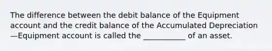 The difference between the debit balance of the Equipment account and the credit balance of the Accumulated Depreciation—Equipment account is called the ___________ of an asset.