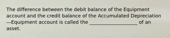 The difference between the debit balance of the Equipment account and the credit balance of the Accumulated Depreciation—Equipment account is called the ____________________ of an asset.