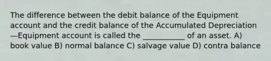 The difference between the debit balance of the Equipment account and the credit balance of the Accumulated Depreciation—Equipment account is called the ___________ of an asset. A) book value B) normal balance C) salvage value D) contra balance