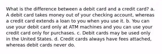 What is the difference between a debit card and a credit card? a. A debit card takes money out of your checking account, whereas a credit card extends a loan to you when you use it. b. You can use your debit card only at ATM machines and you can use your credit card only for purchases. c. Debit cards may be used only in the United States. d. Credit cards always have fees attached, whereas debit cards never do.