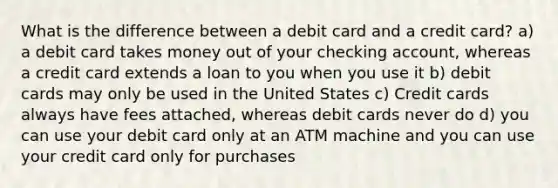 What is the difference between a debit card and a credit card? a) a debit card takes money out of your checking account, whereas a credit card extends a loan to you when you use it b) debit cards may only be used in the United States c) Credit cards always have fees attached, whereas debit cards never do d) you can use your debit card only at an ATM machine and you can use your credit card only for purchases