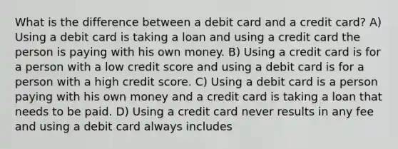 What is the difference between a debit card and a credit card? A) Using a debit card is taking a loan and using a credit card the person is paying with his own money. B) Using a credit card is for a person with a low credit score and using a debit card is for a person with a high credit score. C) Using a debit card is a person paying with his own money and a credit card is taking a loan that needs to be paid. D) Using a credit card never results in any fee and using a debit card always includes