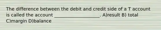 The difference between the debit and credit side of a T account is called the account ____________________. A)result B) total C)margin D)balance