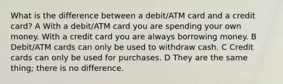 What is the difference between a debit/ATM card and a credit card? A With a debit/ATM card you are spending your own money. With a credit card you are always borrowing money. B Debit/ATM cards can only be used to withdraw cash. C Credit cards can only be used for purchases. D They are the same thing; there is no difference.