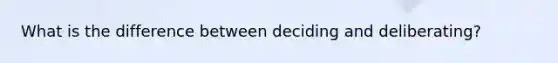 What is the difference between deciding and deliberating?