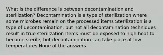 What is the difference is between decontamination and sterilization? Decontamination is a type of sterilization where some microbes remain on the processed items Sterilization is a type of decontamination, but not all decontamination techniques result in true sterilization Items must be exposed to high heat to become sterile, but decontamination can take place at low temperatures None of the answers