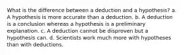 What is the difference between a deduction and a hypothesis? a. A hypothesis is more accurate than a deduction. b. A deduction is a conclusion whereas a hypothesis is a preliminary explanation. c. A deduction cannot be disproven but a hypothesis can. d. Scientists work much more with hypotheses than with deductions.