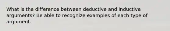 What is the difference between deductive and inductive arguments? Be able to recognize examples of each type of argument.