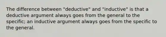 The difference between "deductive" and "inductive" is that a deductive argument always goes from the general to the specific; an inductive argument always goes from the specific to the general.