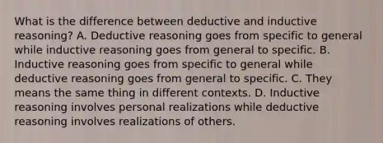 What is the difference between deductive and inductive reasoning? A. Deductive reasoning goes from specific to general while inductive reasoning goes from general to specific. B. Inductive reasoning goes from specific to general while deductive reasoning goes from general to specific. C. They means the same thing in different contexts. D. Inductive reasoning involves personal realizations while deductive reasoning involves realizations of others.