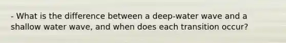 - What is the difference between a deep-water wave and a shallow water wave, and when does each transition occur?