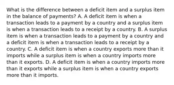 What is the difference between a deficit item and a surplus item in the balance of​ payments? A. A deficit item is when a transaction leads to a payment by a country and a surplus item is when a transaction leads to a receipt by a country. B. A surplus item is when a transaction leads to a payment by a country and a deficit item is when a transaction leads to a receipt by a country. C. A deficit item is when a country exports <a href='https://www.questionai.com/knowledge/keWHlEPx42-more-than' class='anchor-knowledge'>more than</a> it imports while a surplus item is when a country imports more than it exports. D. A deficit item is when a country imports more than it exports while a surplus item is when a country exports more than it imports.