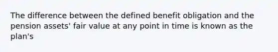 The difference between the defined benefit obligation and the pension assets' fair value at any point in time is known as the plan's