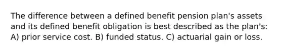 The difference between a defined benefit pension plan's assets and its defined benefit obligation is best described as the plan's: A) prior service cost. B) funded status. C) actuarial gain or loss.