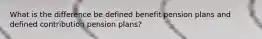 What is the difference be defined benefit pension plans and defined contribution pension plans?