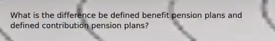 What is the difference be defined benefit pension plans and defined contribution pension plans?