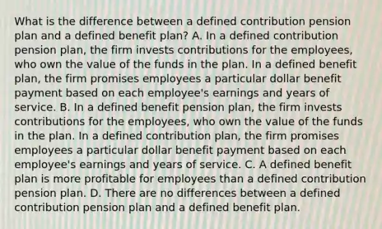 What is the difference between a defined contribution pension plan and a defined benefit​ plan? A. In a defined contribution pension​ plan, the firm invests contributions for the​ employees, who own the value of the funds in the plan. In a defined benefit​ plan, the firm promises employees a particular dollar benefit payment based on each​ employee's earnings and years of service. B. In a defined benefit pension​ plan, the firm invests contributions for the​ employees, who own the value of the funds in the plan. In a defined contribution​ plan, the firm promises employees a particular dollar benefit payment based on each​ employee's earnings and years of service. C. A defined benefit plan is more profitable for employees than a defined contribution pension plan. D. There are no differences between a defined contribution pension plan and a defined benefit plan.