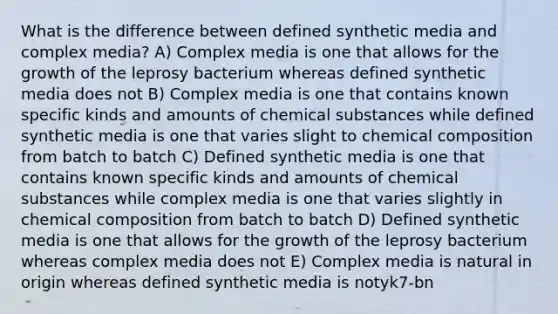 What is the difference between defined synthetic media and complex media? A) Complex media is one that allows for the growth of the leprosy bacterium whereas defined synthetic media does not B) Complex media is one that contains known specific kinds and amounts of chemical substances while defined synthetic media is one that varies slight to chemical composition from batch to batch C) Defined synthetic media is one that contains known specific kinds and amounts of chemical substances while complex media is one that varies slightly in chemical composition from batch to batch D) Defined synthetic media is one that allows for the growth of the leprosy bacterium whereas complex media does not E) Complex media is natural in origin whereas defined synthetic media is notyk7-bn