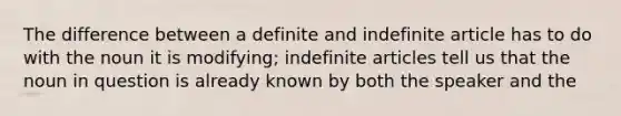 The difference between a definite and indefinite article has to do with the noun it is modifying; indefinite articles tell us that the noun in question is already known by both the speaker and the