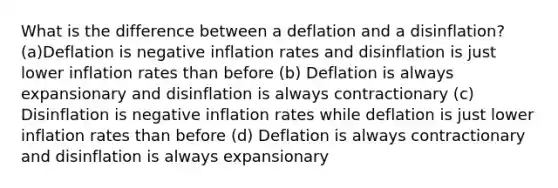 What is the difference between a deflation and a disinflation?(a)Deflation is negative inflation rates and disinflation is just lower inflation rates than before (b) Deflation is always expansionary and disinflation is always contractionary (c) Disinflation is negative inflation rates while deflation is just lower inflation rates than before (d) Deflation is always contractionary and disinflation is always expansionary