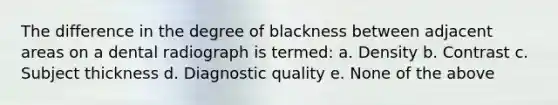 The difference in the degree of blackness between adjacent areas on a dental radiograph is termed: a. Density b. Contrast c. Subject thickness d. Diagnostic quality e. None of the above