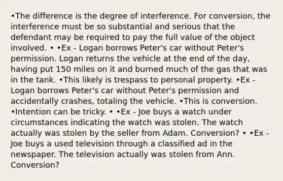 •The difference is the degree of interference. For conversion, the interference must be so substantial and serious that the defendant may be required to pay the full value of the object involved. • •Ex - Logan borrows Peter's car without Peter's permission. Logan returns the vehicle at the end of the day, having put 150 miles on it and burned much of the gas that was in the tank. •This likely is trespass to personal property. •Ex - Logan borrows Peter's car without Peter's permission and accidentally crashes, totaling the vehicle. •This is conversion. •Intention can be tricky. • •Ex - Joe buys a watch under circumstances indicating the watch was stolen. The watch actually was stolen by the seller from Adam. Conversion? • •Ex - Joe buys a used television through a classified ad in the newspaper. The television actually was stolen from Ann. Conversion?