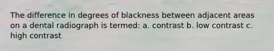 The difference in degrees of blackness between adjacent areas on a dental radiograph is termed: a. contrast b. low contrast c. high contrast