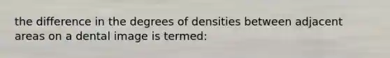 the difference in the degrees of densities between adjacent areas on a dental image is termed: