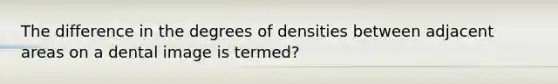 The difference in the degrees of densities between adjacent areas on a dental image is termed?